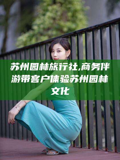 怒江苏州园林旅行社,商务伴游带客户体验苏州园林文化