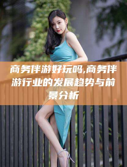 怒江商务伴游好玩吗,商务伴游行业的发展趋势与前景分析