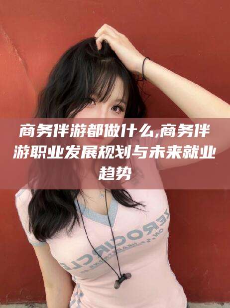 怒江商务伴游都做什么,商务伴游职业发展规划与未来就业趋势