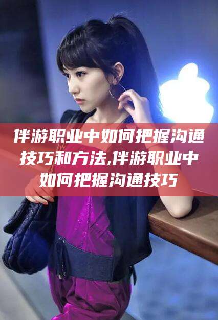 怒江伴游职业中如何把握沟通技巧和方法,伴游职业中如何把握沟通技巧