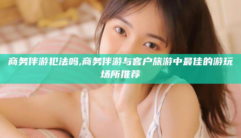 怒江商务伴游犯法吗,商务伴游与客户旅游中最佳的游玩场所推荐