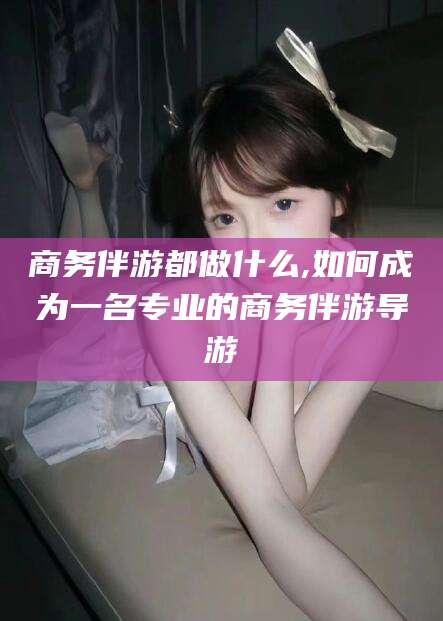 怒江商务伴游都做什么,如何成为一名专业的商务伴游导游