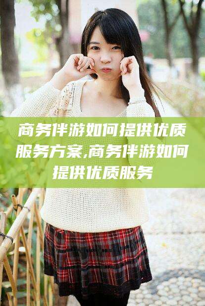 怒江商务伴游如何提供优质服务方案,商务伴游如何提供优质服务