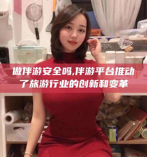 怒江做伴游安全吗,伴游平台推动了旅游行业的创新和变革