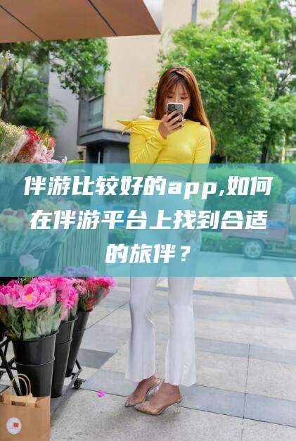 怒江伴游比较好的app,如何在伴游平台上找到合适的旅伴？