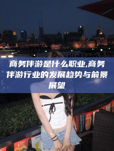 怒江商务伴游是什么职业,商务伴游行业的发展趋势与前景展望