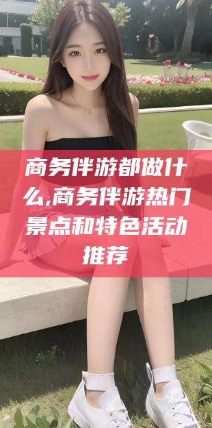 怒江商务伴游都做什么,商务伴游热门景点和特色活动推荐