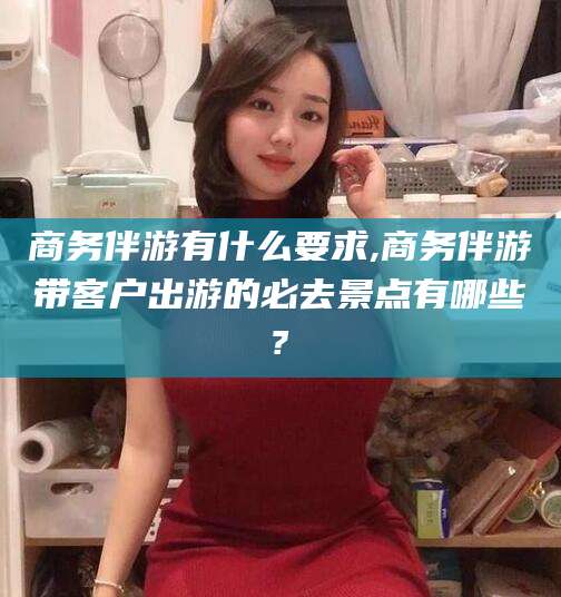 怒江商务伴游有什么要求,商务伴游带客户出游的必去景点有哪些?