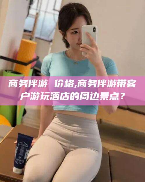 怒江商务伴游 价格,商务伴游带客户游玩酒店的周边景点？