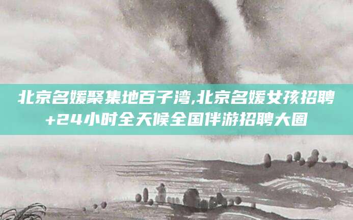 怒江北京名媛聚集地百子湾,北京名媛女孩招聘+24小时全天候全国伴游招聘大圈