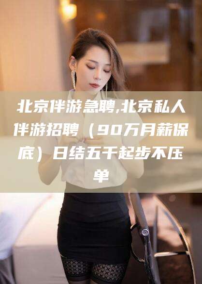 怒江北京伴游急聘,北京私人伴游招聘（90万月薪保底）日结五千起步不压单
