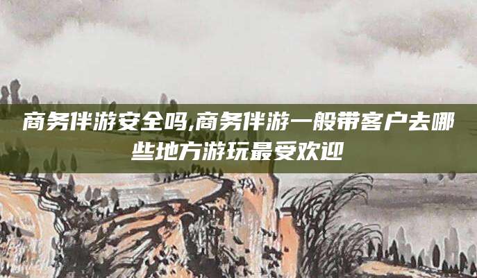 怒江商务伴游安全吗,商务伴游一般带客户去哪些地方游玩最受欢迎