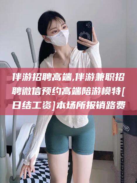 怒江伴游招聘高端,伴游兼职招聘微信预约高端陪游模特[日结工资]本场所报销路费
