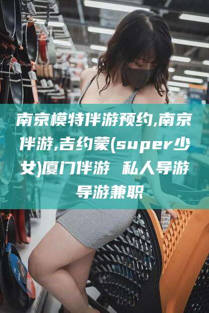 怒江南京模特伴游预约,南京伴游,吉约蒙(super少女)厦门伴游 私人导游 导游兼职