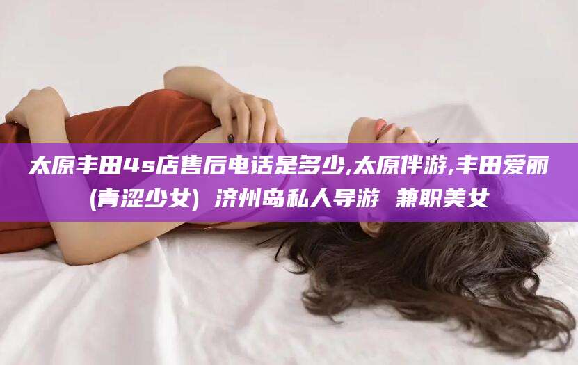 怒江太原丰田4s店售后电话是多少,太原伴游,丰田爱丽(青涩少女) 济州岛私人导游 兼职美女