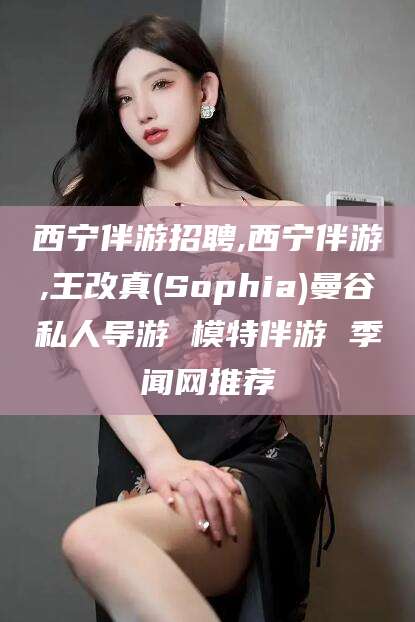 怒江西宁伴游招聘,西宁伴游,王改真(Sophia)曼谷私人导游 模特伴游 季闻网推荐