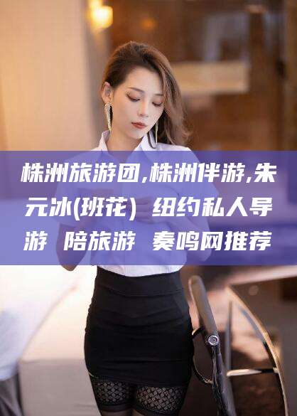 怒江株洲旅游团,株洲伴游,朱元冰(班花) 纽约私人导游 陪旅游 奏鸣网推荐