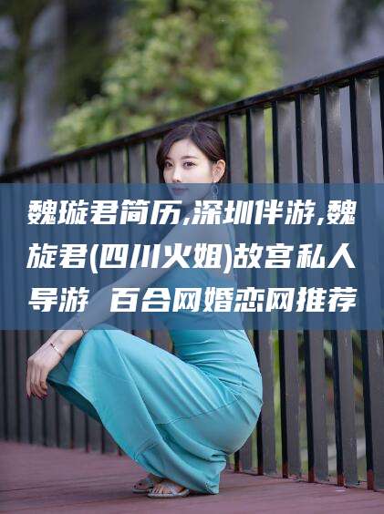 怒江魏璇君简历,深圳伴游,魏旋君(四川火姐)故宫私人导游 百合网婚恋网推荐