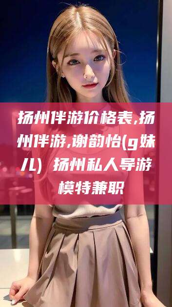 怒江扬州伴游价格表,扬州伴游,谢韵怡(g妹儿) 扬州私人导游 模特兼职