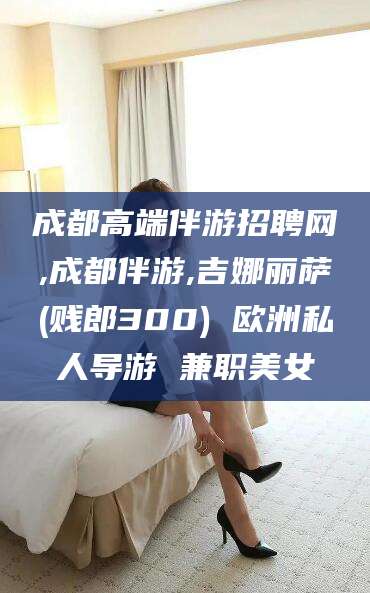 怒江成都高端伴游招聘网,成都伴游,吉娜丽萨(贱郎300) 欧洲私人导游 兼职美女