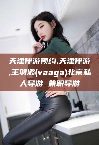 怒江天津伴游预约,天津伴游,王羽潞(vaaga)北京私人导游 兼职导游