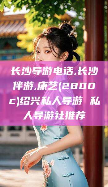 怒江长沙导游电话,长沙伴游,康艺(2800c)绍兴私人导游 私人导游社推荐