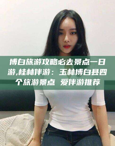 怒江博白旅游攻略必去景点一日游,桂林伴游：玉林博白县四个旅游景点 爱伴游推荐