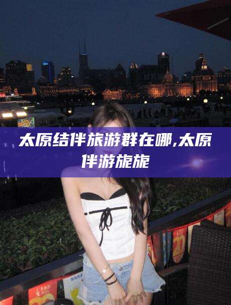 怒江太原结伴旅游群在哪,太原伴游旎旎