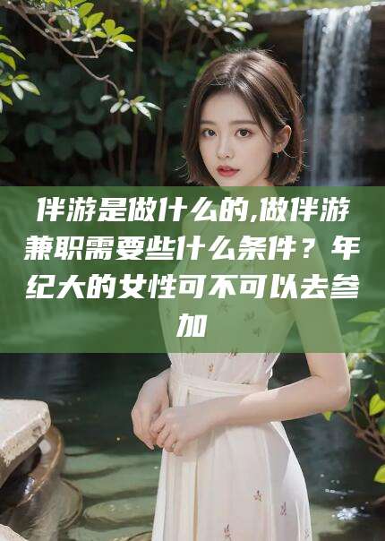 怒江伴游是做什么的,做伴游兼职需要些什么条件？年纪大的女性可不可以去参加