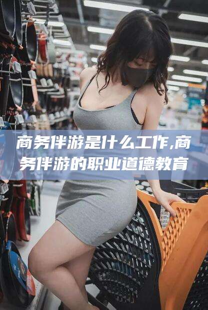 怒江商务伴游是什么工作,商务伴游的职业道德教育