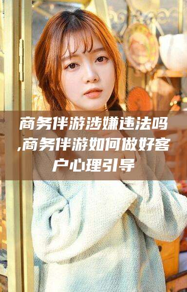 怒江商务伴游涉嫌违法吗,商务伴游如何做好客户心理引导
