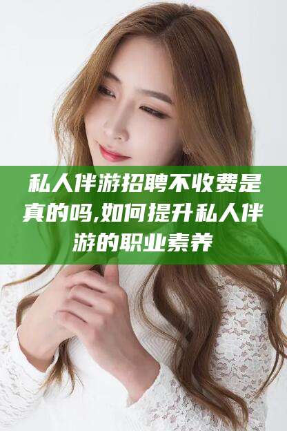 怒江私人伴游招聘不收费是真的吗,如何提升私人伴游的职业素养