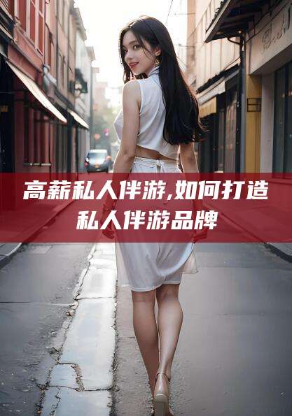 怒江高薪私人伴游,如何打造私人伴游品牌