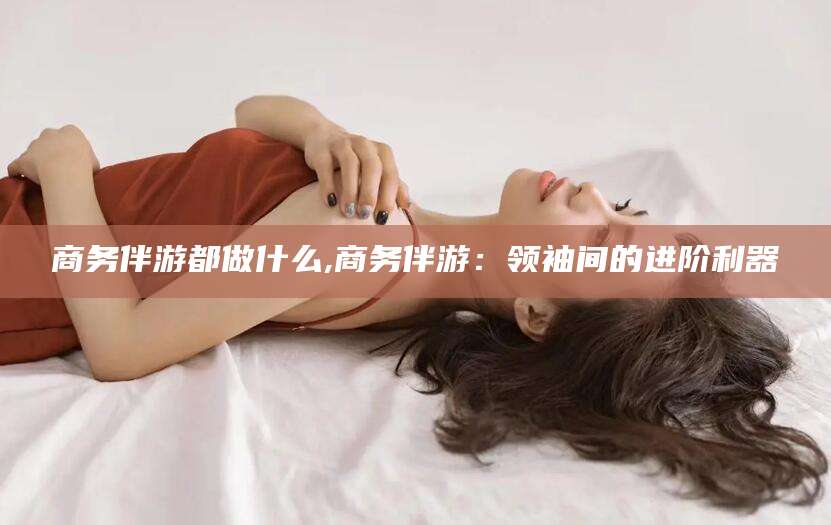 怒江商务伴游都做什么,商务伴游：领袖间的进阶利器