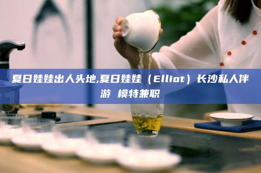 怒江夏日娃娃出人头地,夏日娃娃（Elliot）长沙私人伴游 模特兼职