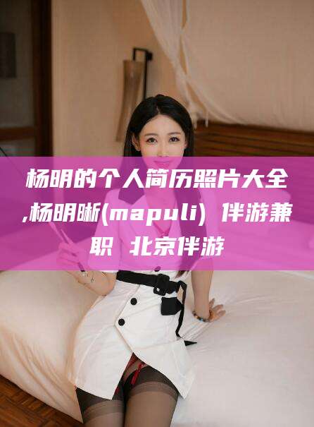 怒江杨明的个人简历照片大全,杨明晰(mapuli) 伴游兼职 北京伴游