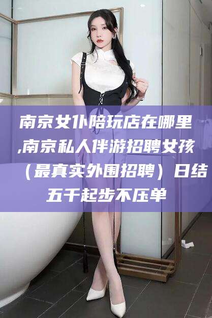 怒江南京女仆陪玩店在哪里,南京私人伴游招聘女孩（最真实外围招聘）日结五千起步不压单