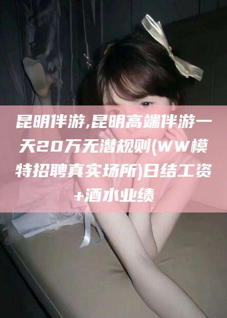 怒江昆明伴游,昆明高端伴游一天20万无潜规则(WW模特招聘真实场所)日结工资+酒水业绩