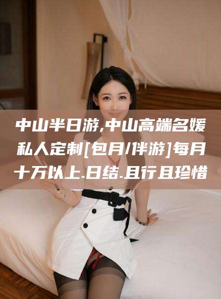 怒江中山半日游,中山高端名媛私人定制[包月/伴游]每月十万以上.日结.且行且珍惜