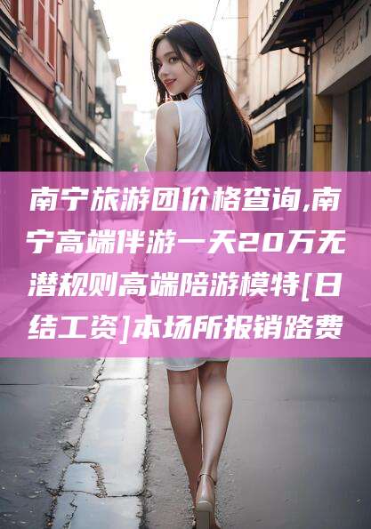 怒江南宁旅游团价格查询,南宁高端伴游一天20万无潜规则高端陪游模特[日结工资]本场所报销路费