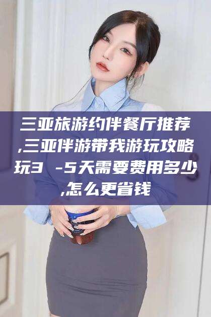 怒江三亚旅游约伴餐厅推荐,三亚伴游带我游玩攻略玩3 -5天需要费用多少,怎么更省钱