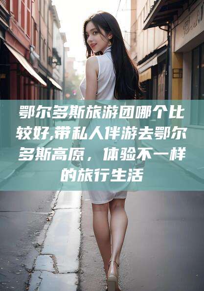 怒江鄂尔多斯旅游团哪个比较好,带私人伴游去鄂尔多斯高原，体验不一样的旅行生活