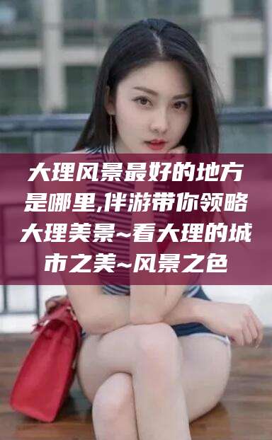 怒江大理风景最好的地方是哪里,伴游带你领略大理美景~看大理的城市之美~风景之色