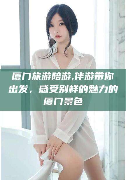 怒江厦门旅游陪游,伴游带你出发，感受别样的魅力的厦门景色