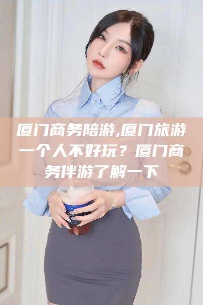 怒江厦门商务陪游,厦门旅游一个人不好玩？厦门商务伴游了解一下