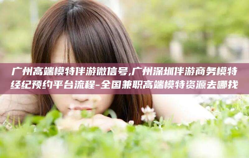怒江广州高端模特伴游微信号,广州深圳伴游商务模特经纪预约平台流程-全国兼职高端模特资源去哪找