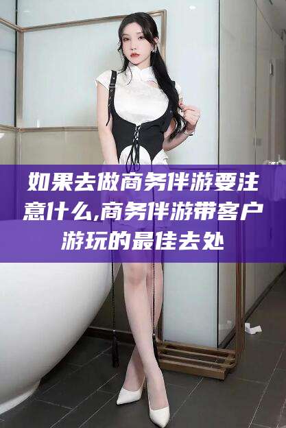 怒江如果去做商务伴游要注意什么,商务伴游带客户游玩的最佳去处