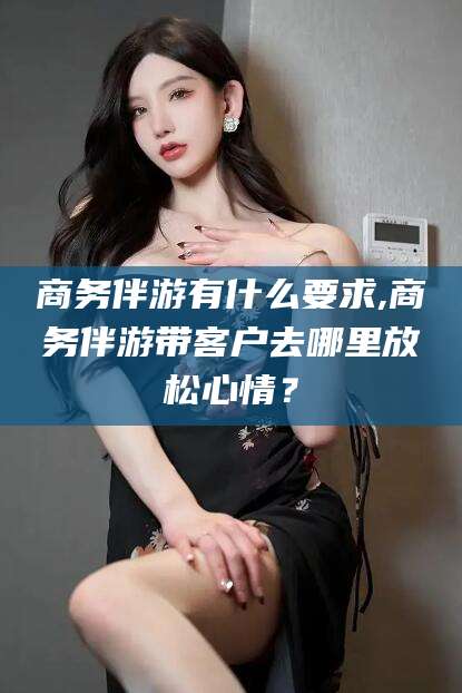 怒江商务伴游有什么要求,商务伴游带客户去哪里放松心情？