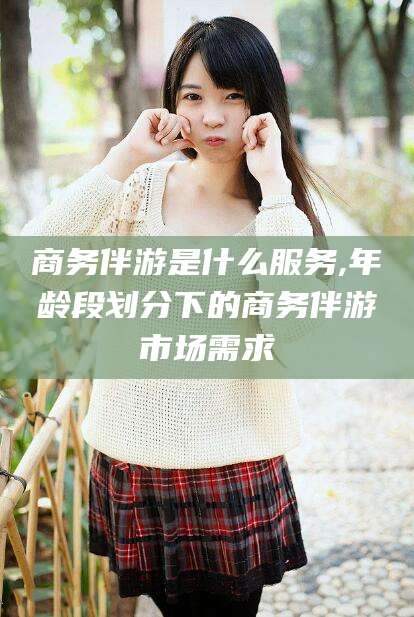 怒江商务伴游是什么服务,年龄段划分下的商务伴游市场需求