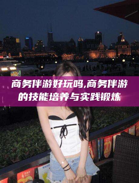 怒江商务伴游好玩吗,商务伴游的技能培养与实践锻炼